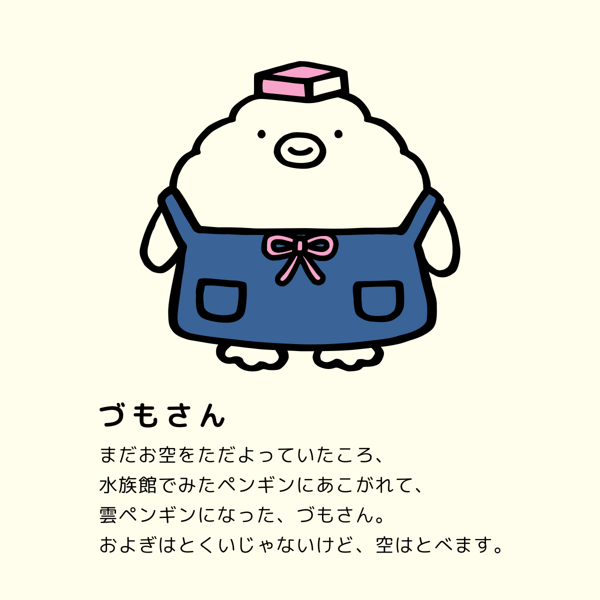 づもさん：まだお空をただよっていたころ、水族館でみたペンギンにあこがれて、雲ペンギンになった、づもさん。およぎはとくいじゃないけど、空はとべます。